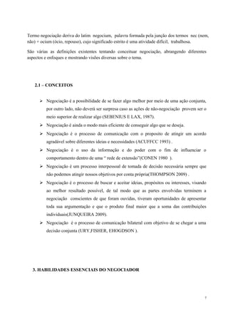 Termo negociação deriva do latim negocium, palavra formada pela junção dos termos nec (nem,
não) + ocium (ócio, repouso), cujo significado estrito é uma atividade difícil, trabalhosa.
São várias as definições existentes tentando conceituar negociação, abrangendo diferentes
aspectos e enfoques e mostrando visões diversas sobre o tema.
2.1 – CONCEITOS
 Negociação é a possibilidade de se fazer algo melhor por meio de uma ação conjunta,
por outro lado, não deverá ser surpresa caso as ações de não-negociação provem ser o
meio superior de realizar algo (SEBENIUS E LAX, 1987).
 Negociação é ainda o modo mais eficiente de conseguir algo que se deseja.
 Negociação é o processo de comunicação com o proposito de atingir um acordo
agradável sobre diferentes ideias e necessidades (ACUFFCC 1993) .
 Negociação é o uso da informação e do poder com o fim de influenciar o
comportamento dentro de uma “ rede de extensão”(CONEN 1980 ).
 Negociação é um processo interpessoal de tomada de decisão necessária sempre que
não podemos atingir nossos objetivos por conta própria(THOMPSON 2009) .
 Negociação é o processo de buscar e aceitar ideias, propósitos ou interesses, visando
ao melhor resultado possível, de tal modo que as partes envolvidas terminem a
negociação conscientes de que foram ouvidas, tiveram oportunidades de apresentar
toda sua argumentação e que o produto final maior que a soma das contribuições
individuais(JUNQUEIRA 2009).
 Negociação é o processo de comunicação bilateral com objetivo de se chegar a uma
decisão conjunta (URY,FISHER, EHOGDSON ).
3. HABILIDADES ESSENCIAIS DO NEGOCIADOR
7
 
