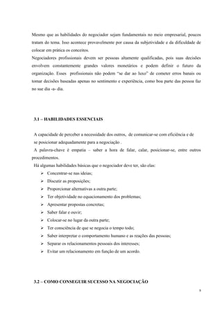 Mesmo que as habilidades do negociador sejam fundamentais no meio empresarial, poucos
tratam do tema. Isso acontece provavelmente por causa da subjetividade e da dificuldade de
colocar em prática os conceitos.
Negociadores profissionais devem ser pessoas altamente qualificadas, pois suas decisões
envolvem constantemente grandes valores monetários e podem definir o futuro da
organização. Esses profissionais não podem “se dar ao luxo” de cometer erros banais ou
tomar decisões baseadas apenas no sentimento e experiência, como boa parte das pessoa faz
no sue dia -a- dia.
3.1 – HABILIDADES ESSENCIAIS
A capacidade de perceber a necessidade dos outros, de comunicar-se com eficiência e de
se posicionar adequadamente para a negociação .
A palavra-chave é empatia – saber a hora de falar, calar, posicionar-se, entre outros
procedimentos.
Há algumas habilidades básicas que o negociador deve ter, são elas:
 Concentrar-se nas ideias;
 Discutir as proposições;
 Proporcionar alternativas a outra parte;
 Ter objetividade no equacionamento dos problemas;
 Apresentar propostas concretas;
 Saber falar e ouvir;
 Colocar-se no lugar da outra parte;
 Ter consciência de que se negocia o tempo todo;
 Saber interpretar o comportamento humano e as reações das pessoas;
 Separar os relacionamentos pessoais dos interesses;
 Evitar um relacionamento em função de um acordo.
3.2 – COMO CONSEGUIR SUCESSO NA NEGOCIAÇÃO
8
 