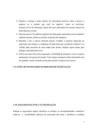  Pesquise e consiga o maior número de informações possíveis sobre a pessoa, a
empresa ou o produto que você vai negociar, visitar ou entrevistar.
Estamos na Era da informação. Quem tem mais informação tem maiores chances de
tomar decisões corretas.
 Não seja ansioso. Os melhores negócios são feitos pelos negociadores mais cautelosos
mediante dúvidas, lembre-se da frase: na dúvida não ultrapasse.
 Descubra o que a pessoa realmente precisa. Cuidado: a primeira impressão do
negociador nem sempre é a verdadeira, ele pode dizer que o problema é dinheiro e na
verdade pode necessitar de mais tempo para decidir. Dedique algum tempo para
dialogar e principalmente ouvir.
 Utilize sua maior arma numa negociação: a habilidade de perguntar e ouvir a resposta
atentamente com pureza de coração. Você sempre conseguirá colher informações que
lhe ajudarão a tomar a decisão correta para concluir o negocio com sucesso.
3.3- PAPEL DO NEGOCIADOR NO PROCESSO DE NEGOCIAÇÃO
4. PLANEJAMENTO E ÉTICA NA NEGOCIAÇÃO
Planejar as negociações implica identificar os conflitos ou incompatibilidades, estabelecer
objetivos e possibilidades objetivas de consecução das metas e identificar os padrões
9
 