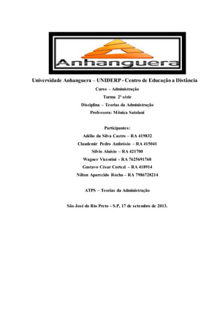 Universidade Anhanguera – UNIDERP - Centro de Educação a Distância
Curso – Administração
Turma 2ª série
Disciplina – Teorias da Administração
Professora: Mônica Satolani
Participantes:
Adélio da Silva Castro – RA 419832
Claudemir Pedro Ambrósio – RA 415041
Silvio Aluísio – RA 421700
Wagner Vicentini - RA 7625691760
Gustavo César Cortezi – RA 418914
Nilton Aparecido Rocha – RA 7986728214
ATPS – Teorias da Administração
São José do Rio Preto - S.P, 17 de setembro de 2013.
 