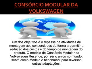 Um dos objetivos é o repasse de atividades de
montagem aos consorciados de forma a permitir a
redução dos custos e do tempo de montagem do
  produto. O modelo de Consórcio Modular da
Volkswagen Resende, por ser o único no mundo,
 serve como modelo e benchmark para diversas
              outras adaptações.
 