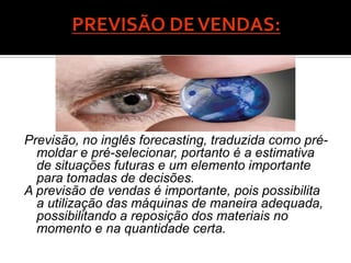 Previsão, no inglês forecasting, traduzida como pré-
  moldar e pré-selecionar, portanto é a estimativa
  de situações futuras e um elemento importante
  para tomadas de decisões.
A previsão de vendas é importante, pois possibilita
  a utilização das máquinas de maneira adequada,
  possibilitando a reposição dos materiais no
  momento e na quantidade certa.
 