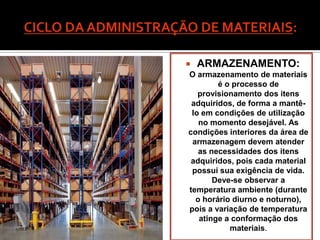    ARMAZENAMENTO:
O armazenamento de materiais
        é o processo de
   provisionamento dos itens
 adquiridos, de forma a mantê-
 lo em condições de utilização
   no momento desejável. As
condições interiores da área de
 armazenagem devem atender
   as necessidades dos itens
 adquiridos, pois cada material
 possui sua exigência de vida.
       Deve-se observar a
temperatura ambiente (durante
  o horário diurno e noturno),
pois a variação de temperatura
   atinge a conformação dos
           materiais.
 