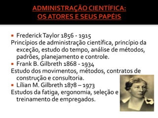  Frederick Taylor 1856 - 1915
Princípios de administração científica, princípio da
  exceção, estudo do tempo, análise de métodos,
  padrões, planejamento e controle.
 Frank B. Gilbreth 1868 - 1934
Estudo dos movimentos, métodos, contratos de
  construção e consultoria.
 Lílian M. Gilbreth 1878 – 1973
Estudos da fatiga, ergonomia, seleção e
  treinamento de empregados.
 
