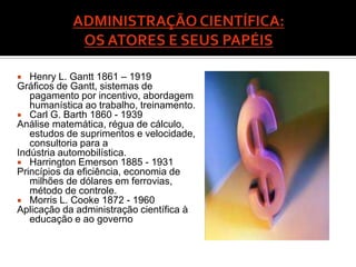   Henry L. Gantt 1861 – 1919
Gráficos de Gantt, sistemas de
   pagamento por incentivo, abordagem
   humanística ao trabalho, treinamento.
 Carl G. Barth 1860 - 1939
Análise matemática, régua de cálculo,
   estudos de suprimentos e velocidade,
   consultoria para a
Indústria automobilística.
 Harrington Emerson 1885 - 1931
Princípios da eficiência, economia de
   milhões de dólares em ferrovias,
   método de controle.
 Morris L. Cooke 1872 - 1960
Aplicação da administração científica à
   educação e ao governo
 