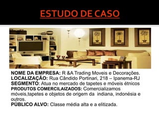 NOME DA EMPRESA: R &A Trading Moveis e Decorações.
LOCALIZAÇÃO: Rua Cândido Portinari, 218 – Ipanema-RJ
SEGMENTO: Atua no mercado de tapetes e móveis étnicos
PRODUTOS COMERCILAIZADOS: Comercializamos
móveis,tapetes e objetos de origem da indiana, indonésia e
outros.
PÚBLICO ALVO: Classe média alta e a elitizada.
 