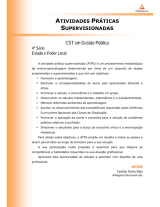 ATIVIDADES PRÁTICAS
SUPERVISIONADAS
CST em Gestão Pública
4ª Série
Estado e Poder Local
A atividade prática supervisionada (ATPS) é um procedimento metodológico
de ensino-aprendizagem desenvolvido por meio de um conjunto de etapas
programadas e supervisionadas e que tem por objetivos:
 Favorecer a aprendizagem.
 Estimular a corresponsabilidade do aluno pelo aprendizado eficiente e
eficaz.
 Promover o estudo, a convivência e o trabalho em grupo.
 Desenvolver os estudos independentes, sistemáticos e o autoaprendizado.
 Oferecer diferentes ambientes de aprendizagem.
 Auxiliar no desenvolvimento das competências requeridas pelas Diretrizes
Curriculares Nacionais dos Cursos de Graduação.
 Promover a aplicação da teoria e conceitos para a solução de problemas
práticos relativos à profissão.
 Direcionar o estudante para a busca do raciocínio crítico e a emancipação
intelectual.
Para atingir estes objetivos, a ATPS propõe um desafio e indica os passos a
serem percorridos ao longo do bimestre para a sua solução.
A sua participação nesta proposta é essencial para que adquira as
competências e habilidades requeridas na sua atuação profissional.
Aproveite esta oportunidade de estudar e aprender com desafios da vida
profissional.
AUTORIA
Tarcisio Torres Silva
Anhanguera Educacional Ltda.
.
 