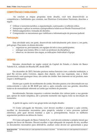 Direito - 5ª Série - Direito Processual Civil II

Pág. 2 de 2

COMPETÊNCIAS E HABILIDADES
Ao concluir as etapas propostas neste desafio, você terá desenvolvido as
competências e habilidades que constam, nas Diretrizes Curriculares Nacionais, descritas a
seguir.
Utilizar o raciocínio jurídico, a argumentação, a persuasão e a reflexão crítica.
Interpretar e aplicar as normas e jurisprudência relativas ao Direito Processual Civil.
Definir julgamentos e tomadas de decisões.
Compreender os mecanismos que viabilizam a informatização do processo judicial.

Participação
Esta atividade será, em parte, desenvolvida individualmente pelo aluno e, em parte,
pelo grupo. Para tanto, os alunos deverão:
•
organizar-se, previamente, em equipes de três a cinco participantes;
•
entregar seus nomes, RAs e e-mails ao professor da disciplina e
•
observar, no decorrer das etapas, as indicações: Individual e Equipe.

DESAFIO
Sócrates, domiciliado na região central da Capital do Estado, é cliente do Banco
Talento S.A., sediado em Brasília-DF, desde 2002.
Em dezembro de 2013, Sócrates pactuou mútuo bancário com a referida instituição, a
qual lhe enviou pelos Correios, alguns dias depois, sem sua requisição, mas a título
promocional e sem quaisquer ônus, um cartão de crédito. Sem interesse no tal produto, nem
sequer o desbloqueou.
Ocorre que a partir do recebimento do cartão, Sócrates passou a ter descontado em sua
conta-corrente o valor de R$ 40,00 por mês e, após consulta com sua gerente, descobriu
tratar-se de mensalidade referente ao cartão que recebera de presente.
Inconformado, Sócrates requereu o estorno imediato dos valores junto a sua gerente
que, apesar de muito simpática, até o presente momento não logrou êxito na devolução do
numerário.
A partir de agora, você e seu grupo terão um duplo desafio:
1º) Como advogado de Sócrates, você deverá escolher e preparar a ação correta,
recolher os documentos necessários para propô-la, estudar o novo processo judicial
eletrônico, pelo qual deverá tramitar a ação e, principalmente, buscar os melhores
argumentos jurídicos na defesa do Autor;
2º) Como advogado do Banco Talento S.A., você deverá contestar a própria inicial que
propôs em favor de Sócrates. Deverá escolher o tipo adequado de resposta do réu, recolher
os documentos necessários para defendê-lo, analisar como deverá ser apresentada a peça
Renato Garcia Pinto
documento.

Erro! Nenhum texto com o estilo especificado foi encontrado no documento.

Erro! Nenhum texto com o estilo especificado foi encontrado no

 