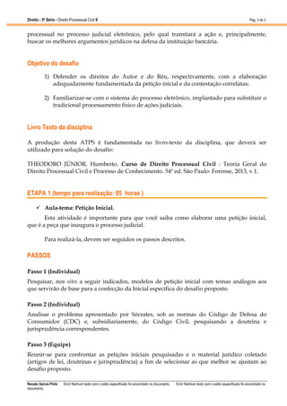 Direito - 5ª Série - Direito Processual Civil II

Pág. 3 de 3

processual no processo judicial eletrônico, pelo qual tramitará a ação e, principalmente,
buscar os melhores argumentos jurídicos na defesa da instituição bancária.

Objetivo do desafio
1) Defender os direitos do Autor e do Réu, respectivamente, com a elaboração
adequadamente fundamentada da petição inicial e da contestação correlatas;
2) Familiarizar-se com o sistema do processo eletrônico, implantado para substituir o
tradicional processamento físico de ações judiciais.

Livro Texto da disciplina
A produção desta ATPS é fundamentada no livro-texto da disciplina, que deverá ser
utilizado para solução do desafio:
THEODORO JÚNIOR, Humberto. Curso de Direito Processual Civil : Teoria Geral do
Direito Processual Civil e Processo de Conhecimento. 54ª ed. São Paulo: Forense, 2013, v.1.

ETAPA 1 (tempo para realização: 05 horas )
Aula-tema: Petição Inicial.
Esta atividade é importante para que você saiba como elaborar uma petição inicial,
que é a peça que inaugura o processo judicial.
Para realizá-la, devem ser seguidos os passos descritos.

PASSOS
Passo 1 (Individual)
Pesquisar, nos sites a seguir indicados, modelos de petição inicial com temas análogos aos
que servirão de base para a confecção da Inicial específica do desafio proposto.
Passo 2 (Individual)
Analisar o problema apresentado por Sócrates, sob as normas do Código de Defesa do
Consumidor (CDC) e, subsidiariamente, do Código Civil, pesquisando a doutrina e
jurisprudência correspondentes.
Passo 3 (Equipe)
Reunir-se para confrontar as petições iniciais pesquisadas e o material jurídico coletado
(artigos de lei, doutrinas e jurisprudência) a fim de selecionar as que melhor se ajustam ao
desafio proposto.
Renato Garcia Pinto
documento.

Erro! Nenhum texto com o estilo especificado foi encontrado no documento.

Erro! Nenhum texto com o estilo especificado foi encontrado no

 