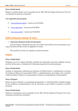 Direito - 5ª Série - Direito Processual Civil II

Pág. 4 de 4

Passo 4 (Individual)
Elaborar a petição inicial, com os requisitos do art. 282 e 283 do Código de Processo Civil, sob
a orientação do professor-orientador.
Sites sugeridos para pesquisa
• <www.jurisway.org.br>. Acesso em: 01.02.2014.
• <www.tjsp.jus.br>. Acesso em: 01.02.2014.
• <www.jus.com.br>. Acesso em: 01.02.2014.

ETAPA 2 (tempo para realização: 05 horas )
Aula-tema: Resposta do Réu (Contestação).
Esta atividade é importante para que você saiba como elaborar uma contestação, que é
a peça de defesa do Réu contra as alegações do Autor.
Para realizá-la, devem ser seguidos os passos descritos.

PASSOS
Passo 1 (Individual)
Pesquisar, nos sites a seguir indicados, modelos de contestação com temas análogos aos que
servirão de base para a confecção da Contestação específica do desafio proposto.
Passo 2 (Individual)
Analisar os argumentos utilizados por Sócrates na Petição Inicial e, considerando as normas
do Código de Defesa do Consumidor (CDC) e, subsidiariamente, do Código Civil, constituir
a defesa do Banco Talento S.A, pesquisando a doutrina e jurisprudência correspondente.
Passo 3 (Equipe)
Reunir-se para confrontar as contestações pesquisadas e o material jurídico coletado (artigos
de lei, doutrinas e jurisprudência) a fim de selecionar as que melhor se ajustam ao desafio
proposto.
Passo 4 (Individual)
Elaborar a contestação, com os requisitos do art. 300 a 303 do Código de Processo Civil, sob a
orientação do professor-orientador.

Renato Garcia Pinto
documento.

Erro! Nenhum texto com o estilo especificado foi encontrado no documento.

Erro! Nenhum texto com o estilo especificado foi encontrado no

 