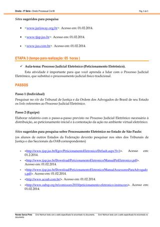 Direito - 5ª Série - Direito Processual Civil II

Pág. 5 de 5

Sites sugeridos para pesquisa
• <www.jurisway.org.br>. Acesso em: 01.02.2014.
• <www.tjsp.jus.br>. Acesso em: 01.02.2014.
•

<www.jus.com.br>. Acesso em: 01.02.2014.

ETAPA 3 (tempo para realização: 05 horas )
Aula-tema: Processo Judicial Eletrônico (Peticionamento Eletrônico).
Esta atividade é importante para que você aprenda a lidar com o Processo Judicial
Eletrônico, que substitui o processamento judicial físico tradicional.

PASSOS
Passo 1 (Individual)
Pesquisar no site do Tribunal de Justiça e da Ordem dos Advogados do Brasil de seu Estado
os links referentes ao Processo Judicial Eletrônico.
Passo 2 (Equipe)
Elaborar relatório com o passo-a-passo previsto no Processo Judicial Eletrônico necessário à
distribuição, ao peticionamento inicial e à contestação da ação no ambiente virtual eletrônico.
Sites sugeridos para pesquisa sobre Processamento Eletrônico no Estado de São Paulo:
(os alunos de outros Estados da Federação deverão pesquisar nos sites dos Tribunais de
Justiça e das Seccionais da OAB correspondentes)
Acesso

em:

•

<http://www.tjsp.jus.br/Egov/PeticionamentoEletronico/Default.aspx?f=1>.
01.2.2014.

•

<http://www.tjsp.jus.br/Download/PeticionamentoEletronico/ManualPetEletronico.pdf>.
Acesso em: 01.02.2014.

•

<http://www.tjsp.jus.br/Download/PeticionamentoEletronico/ManualAssessoresParaAdvogado
s.pdf>. Acesso em: 01.02.2014.

•

<http://www.acoab.com.br/>. Acesso em: 01.02.2014.

•

<http://www.oabsp.org.br/comissoes2010/peticionamento-eletronico-instrucoes>. Acesso em:
01.02.2014.

Renato Garcia Pinto
documento.

Erro! Nenhum texto com o estilo especificado foi encontrado no documento.

Erro! Nenhum texto com o estilo especificado foi encontrado no

 