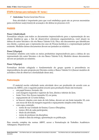 Direito - 5ª Série - Direito Processual Civil II

Pág. 6 de 6

ETAPA 4 (tempo para realização: 05 horas )
Aula-tema: Teoria Geral das Provas
Esta atividade é importante para que você estabeleça quais são as provas necessárias
para corroborar sua(s) tese(s) de acusação e de defesa no processo civil.

PASSOS
Passo 1 (Individual)
Formalizar relação com todos os documentos imprescindíveis para a representação de seu
cliente (lembre-se que, a fim de desenvolver estruturas argumentativas, você atuará na
defesa do autor Sócrates e do réu Banco Talento S.A). Dica: são documentos que identificam
seu cliente, a pessoa que o representa (no caso de Pessoa Jurídica) e a representação judicial
existente. Modelos desses documentos devem ser juntados ao relatório.
Passo 2 (Equipe)
Formalizar relatório com todos os meios probatórios imprescindíveis para a defesa de seu
representado (do autor Sócrates e do réu Banco Talento S.A). Modelos desses documentos
devem ser juntados ao relatório.
Passo 3 (Equipe)
Formalizar decisão colegiada e fundamentada do grupo quanto à procedência ou
improcedência da ação proposta por Sócrates contra o Banco Talento S.A (buscar modelos de
acórdãos a fim de observar a formalidade desse ato).

Padronização
O material escrito solicitado nesta atividade deve ser produzido de acordo com as
normas da ABNT, com o seguinte padrão (exceto para produções finais não textuais):
•
em papel branco, formato A4;
•
com margens esquerda e superior de 3cm, direita e inferior de 2cm;
•
fonte Times New Roman tamanho 12, cor preta;
•
espaçamento de 1,5 entre linhas;
•
se houver citações com mais de três linhas, devem ser em fonte tamanho 10, com
um recuo de 4cm da margem esquerda e espaçamento simples entre linhas;
•
com capa, contendo:
•
nome de sua Unidade de Ensino, Curso e Disciplina;
•
nome e RA de cada participante;
•
título da atividade;
•
nome do professor da disciplina;
•
cidade e data da entrega, apresentação ou publicação.
Para consulta completa das normas ABNT, acesse a Normalização de Trabalhos Acadêmicos
Anhanguera. Disponível em:

Renato Garcia Pinto
documento.

Erro! Nenhum texto com o estilo especificado foi encontrado no documento.

Erro! Nenhum texto com o estilo especificado foi encontrado no

 