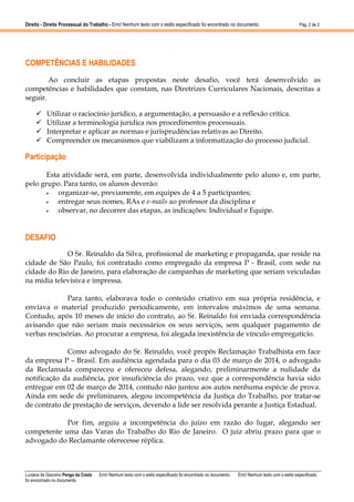 Direito - Direito Processual do Trabalho - Erro! Nenhum texto com o estilo especificado foi encontrado no documento.

Pág. 2 de 2

.

COMPETÊNCIAS E HABILIDADES
Ao concluir as etapas propostas neste desafio, você terá desenvolvido as
competências e habilidades que constam, nas Diretrizes Curriculares Nacionais, descritas a
seguir.
Utilizar o raciocínio jurídico, a argumentação, a persuasão e a reflexão crítica.
Utilizar a terminologia jurídica nos procedimentos processuais.
Interpretar e aplicar as normas e jurisprudências relativas ao Direito.
Compreender os mecanismos que viabilizam a informatização do processo judicial.

Participação
Esta atividade será, em parte, desenvolvida individualmente pelo aluno e, em parte,
pelo grupo. Para tanto, os alunos deverão:
•
organizar-se, previamente, em equipes de 4 a 5 participantes;
•
entregar seus nomes, RAs e e-mails ao professor da disciplina e
•
observar, no decorrer das etapas, as indicações: Individual e Equipe.

DESAFIO
O Sr. Reinaldo da Silva, profissional de marketing e propaganda, que reside na
cidade de São Paulo, foi contratado como empregado da empresa P - Brasil, com sede na
cidade do Rio de Janeiro, para elaboração de campanhas de marketing que seriam veiculadas
na mídia televisiva e impressa.
Para tanto, elaborava todo o conteúdo criativo em sua própria residência, e
enviava o material produzido periodicamente, em intervalos máximos de uma semana.
Contudo, após 10 meses de início do contrato, ao Sr. Reinaldo foi enviada correspondência
avisando que não seriam mais necessários os seus serviços, sem qualquer pagamento de
verbas rescisórias. Ao procurar a empresa, foi alegada inexistência de vínculo empregatício.
Como advogado do Sr. Reinaldo, você propôs Reclamação Trabalhista em face
da empresa P – Brasil. Em audiência agendada para o dia 03 de março de 2014, o advogado
da Reclamada compareceu e ofereceu defesa, alegando, preliminarmente a nulidade da
notificação da audiência, por insuficiência do prazo, vez que a correspondência havia sido
entregue em 02 de março de 2014, contudo não juntou aos autos nenhuma espécie de prova.
Ainda em sede de preliminares, alegou incompetência da Justiça do Trabalho, por tratar-se
de contrato de prestação de serviços, devendo a lide ser resolvida perante a Justiça Estadual.
Por fim, arguiu a incompetência do juízo em razão do lugar, alegando ser
competente uma das Varas do Trabalho do Rio de Janeiro. O juiz abriu prazo para que o
advogado do Reclamante oferecesse réplica.

Luciana de Giacomo Pengo da Costa
foi encontrado no documento.

Erro! Nenhum texto com o estilo especificado foi encontrado no documento.

Erro! Nenhum texto com o estilo especificado

 