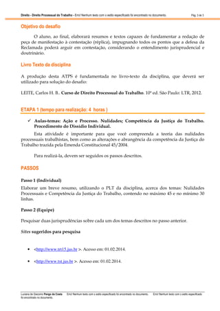 Direito - Direito Processual do Trabalho - Erro! Nenhum texto com o estilo especificado foi encontrado no documento.

Pág. 3 de 3

Objetivo do desafio
O aluno, ao final, elaborará resumos e textos capazes de fundamentar a redação de
peça de manifestação à contestação (réplica), impugnando todos os pontos que a defesa da
Reclamada poderá arguir em contestação, considerando o entendimento jurisprudencial e
doutrinário.

Livro Texto da disciplina
A produção desta ATPS é fundamentada no livro-texto da disciplina, que deverá ser
utilizado para solução do desafio:
LEITE, Carlos H. B.. Curso de Direito Processual do Trabalho. 10ª ed. São Paulo: LTR, 2012.

ETAPA 1 (tempo para realização: 4 horas )
Aulas-temas: Ação e Processo. Nulidades; Competência da Justiça do Trabalho.
Procedimento do Dissídio Individual.
Esta atividade é importante para que você compreenda a teoria das nulidades
processuais trabalhistas, bem como as alterações e abrangência da competência da Justiça do
Trabalho trazida pela Emenda Constitucional 45/2004.
Para realizá-la, devem ser seguidos os passos descritos.

PASSOS
Passo 1 (Individual)
Elaborar um breve resumo, utilizando o PLT da disciplina, acerca dos temas: Nulidades
Processuais e Competência da Justiça do Trabalho, contendo no máximo 45 e no mínimo 30
linhas.
Passo 2 (Equipe)
Pesquisar duas jurisprudências sobre cada um dos temas descritos no passo anterior.
Sites sugeridos para pesquisa

• <http://www.trt15.jus.br >. Acesso em: 01.02.2014.
• <http://www.tst.jus.br >. Acesso em: 01.02.2014.

Luciana de Giacomo Pengo da Costa
foi encontrado no documento.

Erro! Nenhum texto com o estilo especificado foi encontrado no documento.

Erro! Nenhum texto com o estilo especificado

 