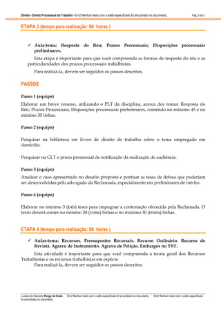 Direito - Direito Processual do Trabalho - Erro! Nenhum texto com o estilo especificado foi encontrado no documento.

Pág. 5 de 5

ETAPA 3 (tempo para realização: 06 horas )

Aula-tema: Resposta do Réu; Prazos Processuais; Disposições processuais
preliminares.
Esta etapa é importante para que você compreenda as formas de resposta do réu e as
particularidades dos prazos processuais trabalhistas.
Para realizá-la, devem ser seguidos os passos descritos.

PASSOS
Passo 1 (equipe)
Elaborar um breve resumo, utilizando o PLT da disciplina, acerca dos temas: Resposta do
Réu; Prazos Processuais; Disposições processuais preliminares, contendo no máximo 45 e no
mínimo 30 linhas.
Passo 2 (equipe)
Pesquisar na biblioteca em livros de direito do trabalho sobre o tema empregado em
domicílio.
Pesquisar na CLT o prazo processual de notificação da realização de audiência.
Passo 3 (equipe)
Analisar o caso apresentado no desafio proposto e pontuar as teses de defesa que poderiam
ser desenvolvidas pelo advogado da Reclamada, especialmente em preliminares de mérito.
Passo 4 (equipe)
Elaborar no mínimo 3 (três) teses para impugnar a contestação oferecida pela Reclamada. O
texto deverá conter no mínimo 20 (vinte) linhas e no máximo 30 (trinta) linhas.

ETAPA 4 (tempo para realização: 06 horas )
Aulas-tema: Recursos. Pressupostos Recursais. Recurso Ordinário. Recurso de
Revista. Agravo de Instrumento. Agravo de Petição. Embargos no TST.
Esta atividade é importante para que você compreenda a teoria geral dos Recursos
Trabalhistas e os recursos trabalhistas em espécie.
Para realizá-la, devem ser seguidos os passos descritos.

Luciana de Giacomo Pengo da Costa
foi encontrado no documento.

Erro! Nenhum texto com o estilo especificado foi encontrado no documento.

Erro! Nenhum texto com o estilo especificado

 