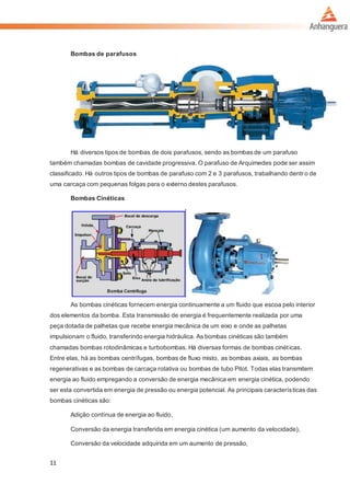11
Bombas de parafusos
Há diversos tipos de bombas de dois parafusos, sendo as bombas de um parafuso
também chamadas bombas de cavidade progressiva. O parafuso de Arquimedes pode ser assim
classificado. Há outros tipos de bombas de parafuso com 2 e 3 parafusos, trabalhando dentr o de
uma carcaça com pequenas folgas para o externo destes parafusos.
Bombas Cinéticas
As bombas cinéticas fornecem energia continuamente a um fluido que escoa pelo interior
dos elementos da bomba. Esta transmissão de energia é frequentemente realizada por uma
peça dotada de palhetas que recebe energia mecânica de um eixo e onde as palhetas
impulsionam o fluido, transferindo energia hidráulica. As bombas cinéticas são também
chamadas bombas rotodinâmicas e turbobombas. Há diversas formas de bombas cinéticas.
Entre elas, há as bombas centrífugas, bombas de fluxo misto, as bombas axiais, as bombas
regenerativas e as bombas de carcaça rotativa ou bombas de tubo Pitot. Todas elas transmitem
energia ao fluido empregando a conversão de energia mecânica em energia cinética, podendo
ser esta convertida em energia de pressão ou energia potencial. As principais características das
bombas cinéticas são:
Adição contínua de energia ao fluido,
Conversão da energia transferida em energia cinética (um aumento da velocidade),
Conversão da velocidade adquirida em um aumento de pressão,
 