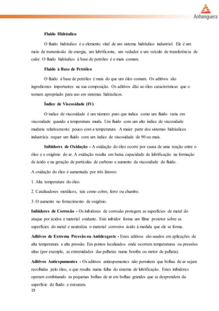 19
Fluido Hidráulico
O fluido hidráulico é o elemento vital de um sistema hidráulico industrial. Ele é um
meio de transmissão de energia, um lubrificante, um vedador e um veículo de transferência de
calor. O fluido hidráulico à base de petróleo é o mais comum.
Fluido à Base de Petróleo
O fluido à base de petróleo é mais do que um óleo comum. Os aditivos são
ingredientes importantes na sua composição. Os aditivos dão ao óleo características que o
tornam apropriado para uso em sistemas hidráulicos.
Índice de Viscosidade (IV)
O índice de viscosidade é um número puro que indica como um fluido varia em
viscosidade quando a temperatura muda. Um fluido com um alto índice de viscosidade
mudaria relativamente pouco com a temperatura. A maior parte dos sistemas hidráulicos
industriais requer um fluido com um índice de viscosidade de 90 ou mais.
Inibidores de Oxidação - A oxidação do óleo ocorre por causa de uma reação entre o
óleo e o oxigênio do ar. A oxidação resulta em baixa capacidade de lubrificação na formação
de ácido e na geração de partículas de carbono e aumento da viscosidade do fluido.
A oxidação do óleo é aumentada por três fatores:
1. Alta temperatura do óleo.
2. Catalisadores metálicos, tais como cobre, ferro ou chumbo.
3. O aumento no fornecimento de oxigênio.
Inibidores de Corrosão - Os inibidores de corrosão protegem as superfícies de metal do
ataque por ácidos e material oxidante. Este inibidor forma um filme protetor sobre as
superfícies do metal e neutraliza o material corrosivo ácido à medida que ele se forma.
Aditivos de Extrema Pressão ou Antidesgaste - Estes aditivos são usados em aplicações de
alta temperatura e alta pressão. Em pontos localizados onde ocorrem temperaturas ou pressões
altas (por exemplo, as extremidades das palhetas numa bomba ou motor de palheta).
Aditivos Antiespumantes - Os aditivos antiespumantes não permitem que bolhas de ar sejam
recolhidas pelo óleo, o que resulta numa falha do sistema de lubrificação. Estes inibidores
operam combinando as pequenas bolhas de ar em bolhas grandes que se desprendem da
superfície do fluido e estouram.
 