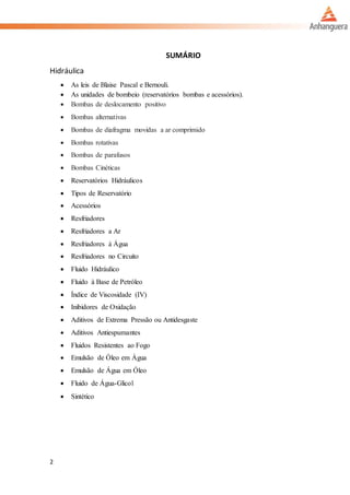 2
SUMÁRIO
Hidráulica
 As leis de Blaise Pascal e Bernouli.
 As unidades de bombeio (reservatórios bombas e acessórios).
 Bombas de deslocamento positivo
 Bombas alternativas
 Bombas de diafragma movidas a ar comprimido
 Bombas rotativas
 Bombas de parafusos
 Bombas Cinéticas
 Reservatórios Hidráulicos
 Tipos de Reservatório
 Acessórios
 Resfriadores
 Resfriadores a Ar
 Resfriadores à Água
 Resfriadores no Circuito
 Fluido Hidráulico
 Fluido à Base de Petróleo
 Índice de Viscosidade (IV)
 Inibidores de Oxidação
 Aditivos de Extrema Pressão ou Antidesgaste
 Aditivos Antiespumantes
 Fluidos Resistentes ao Fogo
 Emulsão de Óleo em Água
 Emulsão de Água em Óleo
 Fluido de Água-Glicol
 Sintético
 