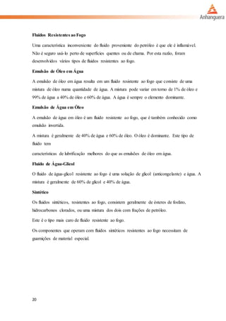 20
Fluidos Resistentes ao Fogo
Uma característica inconveniente do fluido proveniente do petróleo é que ele é inflamável.
Não é seguro usá-lo perto de superfícies quentes ou de chama. Por esta razão, foram
desenvolvidos vários tipos de fluidos resistentes ao fogo.
Emulsão de Óleo em Água
A emulsão de óleo em água resulta em um fluido resistente ao fogo que consiste de uma
mistura de óleo numa quantidade de água. A mistura pode variar em torno de 1% de óleo e
99% de água a 40% de óleo e 60% de água. A água é sempre o elemento dominante.
Emulsão de Água em Óleo
A emulsão de água em óleo é um fluido resistente ao fogo, que é também conhecido como
emulsão invertida.
A mistura é geralmente de 40% de água e 60% de óleo. O óleo é dominante. Este tipo de
fluido tem
características de lubrificação melhores do que as emulsões de óleo em água.
Fluido de Água-Glicol
O fluido de água-glicol resistente ao fogo é uma solução de glicol (anticongelante) e água. A
mistura é geralmente de 60% de glicol e 40% de água.
Sintético
Os fluidos sintéticos, resistentes ao fogo, consistem geralmente de ésteres de fosfato,
hidrocarbonos clorados, ou uma mistura dos dois com frações de petróleo.
Este é o tipo mais caro de fluido resistente ao fogo.
Os componentes que operam com fluidos sintéticos resistentes ao fogo necessitam de
guarnições de material especial.
 