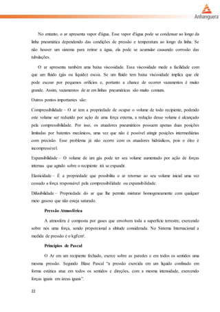 22
No entanto, o ar apresenta vapor d'água. Esse vapor d'água pode se condensar ao longo da
linha pneumática dependendo das condições de pressão e temperatura ao longo da linha. Se
não houver um sistema para retirar a água, ela pode se acumular causando corrosão das
tubulações.
O ar apresenta também uma baixa viscosidade. Essa viscosidade mede a facilidade com
que um fluido (gás ou líquido) escoa. Se um fluido tem baixa viscosidade implica que ele
pode escoar por pequenos oríficios e, portanto a chance de ocorrer vazamentos é muito
grande. Assim, vazamentos de ar em linhas pneumáticas são muito comuns.
Outros pontos importantes são:
Compressibilidade – O ar tem a propriedade de ocupar o volume de todo recipiente, podendo
este volume ser reduzido por ação de uma força externa, a redução desse volume é alcançado
pela compressibilidade. Por isso, os atuadores pneumáticos possuem apenas duas posições
limitadas por batentes mecânicos, uma vez que não é possível atingir posições intermediárias
com precisão. Esse problema já não ocorre com os atuadores hidráulicos, pois o óleo é
incompressível.
Expansibilidade – O volume de um gás pode ter seu volume aumentado por ação de forças
internas que agindo sobre o recipiente irá se expandir.
Elasticidade – É a propriedade que possibilita o ar retornar ao seu volume inicial uma vez
cessado a força responsável pela compressibilidade ou expansibilidade.
Difusibilidade – Propriedade do ar que lhe permite misturar homogeneamente com qualquer
meio gasoso que não esteja saturado.
Pressão Atmosférica
A atmosfera é composta por gases que envolvem toda a superfície terrestre, exercendo
sobre nós uma força, sendo proporcional a altitude considerada. No Sistema Internacional a
medida de pressão é o kgf/cm².
Princípios de Pascal
O Ar em um recipiente fechado, exerce sobre as paredes e em todos os sentidos uma
mesma pressão. Segundo Blase Pascal “a pressão exercida em um liquido confinado em
forma estática atua em todos os sentidos e direções, com a mesma intensidade, exercendo
forças iguais em áreas iguais”.
 