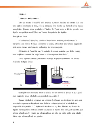 4
ETAPA 1
LEI DE BLAISE PASCAL
Entre os dezoito e dezenove anos inventou a primeira máquina de calcular. Aos vinte
anos aplicou seu talento à física, pois se interessou pelo trabalho de Torricelli sobre pressão
atmosférica, deixando como resultado o Princípio de Pascal sobre a lei das pressões num
líquido, que publicou em 1653 no seu Tratado do equilíbrio dos líquidos.
Princípio de Pascal
Se confinarmos um líquido dentro de um recipiente fechado por um êmbolo, e
movermos este êmbolo de modo a comprimir o líquido, este sofrerá uma variação de pressão,
pois, como citamos anteriormente, os líquidos são incompressíveis.
O Princípio de Pascal diz que: “A variação de pressão aplicada a um fluido contido
num recipiente é transmitida integralmente a todos os pontos desse fluido”.
Talvez seja mais simples perceber tal mudança de pressão se fizermos um furo no
recipiente da figura abaixo.
(a) Líquido num recipiente furado e fechado por um êmbolo na posição 1. (b) Líquido
num recipiente furado e fechado por um êmbolo na posição 2.
Quando o êmbolo é empurrado até a posição 1, o líquido sai através do furo com uma
velocidade capaz de ser lançado até uma distância x. O que acontecerá se o êmbolo for
empurrado até a posição 2? O líquido terá um alcance x + y. Esta diferença no alcance do
líquido é consequência direta do aumento da pressão no mesmo. Fica claro, pelo desenho, que
a força aplicada em (b) é maior que a força aplicada em (a) e que existe, então, uma relação
direta entre a força aplicada e a pressão.
 