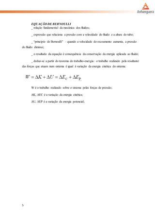 5
EQUAÇÃO DE BERNOULLI
_ relação fundamental da mecânica dos fluidos;
_ expressão que relaciona a pressão com a velocidade do fluido e a altura do tubo;
_ “princípio de Bernoulli” – quando a velocidade do escoamento aumenta, a pressão
do fluido diminui;
_ o resultado da equação é consequência da conservação da energia aplicada ao fluido;
_ deduz-se a partir do teorema do trabalho-energia: o trabalho realizado pela resultante
das forças que atuam num sistema é igual à variação da energia cinética do sistema:
W é o trabalho realizado sobre o sistema pelas forças de pressão;
ΔK, ΔEC é a variação da energia cinética;
ΔU, ΔEP é a variação da energia potencial;
 