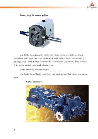 8
Bombas de deslocamento positivo
Uma bomba de deslocamento positivo faz o fluido se mover isolando um volume
determinado deste e aplicando força (deslocando) aquele volume isolado para o bocal de
descarga. Estas bombas também são conhecidas como bombas volumétricas. Uma bomba de
deslocamento positivo pode ser classificada como:
Bomba alternativa ou bomba rotativa;
Uma bomba de anel líquido - este tipo é mais usado para produzir vácuo ou comprimir
gases.
Bombas alternativas
 