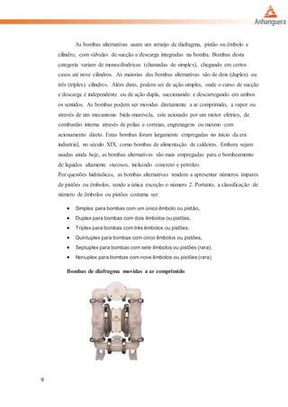 9
As bombas alternativas usam um arranjo de diafragma, pistão ou êmbolo e
cilindro, com válvulas de sucção e descarga integradas na bomba. Bombas desta
categoria variam de monocilíndricas (chamadas de simplex), chegando em certos
casos até nove cilindros. As maiorias das bombas alternativas são de dois (duplex) ou
três (triplex) cilindros. Além disto, podem ser de ação simples, onde o curso de sucção
e descarga é independente ou de ação dupla, succionando e descarregando em ambos
os sentidos. As bombas podem ser movidas diretamente a ar comprimido, a vapor ou
através de um mecanismo biela-manivela, este acionado por um motor elétrico, de
combustão interna através de polias e correias, engrenagens ou mesmo com
acionamento direto. Estas bombas foram largamente empregadas no início da era
industrial, no século XIX, como bombas de alimentação de caldeiras. Embora sejam
usadas ainda hoje, as bombas alternativas são mais empregadas para o bombeamento
de líquidos altamente viscosos, incluindo concreto e petróleo.
Por questões hidráulicas, as bombas alternativas tendem a apresentar números ímpares
de pistões ou êmbolos, sendo a única exceção o número 2. Portanto, a classificação de
número de êmbolos ou pistões costuma ser:
 Simplex para bombas com um único êmbolo ou pistão,
 Duplex para bombas com dois êmbolos ou pistões,
 Triplex para bombas com três êmbolos ou pistões,
 Quintuplex para bombas com cinco êmbolos ou pistões,
 Septuplex para bombas com sete êmbolos ou pistões (rara),
 Nonuplex para bombas com nove êmbolos ou pistões (rara).
Bombas de diafragma movidas a ar comprimido
 