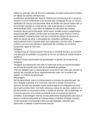 público e o particular, além de dimi-nuir a defasagem do sistema educacional brasileiro
em relação aos padrões internacio-nais.
A justificativa apresentada pelo Governo Federal para a incorporação de cri-anças de
seisanos no ensino fundamental se da em parte pela constatação de que um número
significativo de crianças com essa idade, filhas de famílias das classes média e alta, já
se encontram inseridas no mundo escolar, seja na pré-escola ou no ensino fun-
damental (Brasil 2005), o que difere da realidade da maior parte das crianças
brasileiras dessa mesma faixa etária. Sendo assim, acredita-se que a reorganização
proposta pelo MEC poderia contribuir para que este último grupo tivesse a mesma
oportunidade.É importante deixar claro que a inclusão de crianças de seis anos de
idade não deverá sig-nificar a antecipação dos conteúdos e atividades que
tradicionalmente foram compreen-didos como adequados a primeira série. O objetivo é
contribuir com uma nova estrutura e organização dos conteúdos em um ensino
fundamental, agora de nove anos.
Vantagens:
- Assegurar que as crianças passem mais tempo no ambiente escolar e pro-porcionar
uma educação de qualidade com proposta de diminuir os índices de evasão escolar e
repetência.
-Oferecer maiores oportunidades de aprendizagem no período de escolariza-ção
obrigatória.
-Assegurar que ingressando mais cedo no sistema de ensino as crianças prossigam
nos estudos alcançando assim nível de escolaridade de qualidade.
-Entre as vantagens para a criança ingressar na escola um ano mais cedo, também há
redução das situações de riscos, especialmente para quem vive na periferia das
cidades, e a melhoria do aprendizado.
Desvantagem:
Na Educação Infantil, mesmo a criança estando no processo de aprendiza-gem, ela
não é obrigada a aprender a ler e escrever, mas com a entrada no Ensino Fun-
damental, ela terá mais atividades queirá sobrecarrega-lá com obrigações que ainda
não é para sua faixa etária. Com tanta cobrança a criança de seis anos, poderá a vir a
ser desmotivada ou fracassada e perder a vontade de aprender, não se pode exigir da
criança de seis anos uma conduta semelhante ao de uma criança de sete anos
completos .A desvantagem está nas escolas profissionais despreparados para atuar. É
preciso o professor desprender de métodos antigos e trabalhar atividades corporais,
noções espaciais e coordenação motora que são habilidades relevantes para
desenvolver a oralidade e posteriormente a escrita.
 