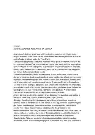 ETAPA3:
AS ORGANIZAÇÕES AUXILIARES DA ESCOLA
Ao presente trabalho o grupo teve autorização para realizar as entrevistas na ins-
tituição de ensino EMEF. Profª Jacyra Motta Mendes esta instituição acolhe alunos do
ensino fundamental nas séries do 1° ao 5º ano.
Começamos observando a Estrutura da escola vimos que a escola tem condições de
funcionamento (instalações, equipamentos e outros) para que o ensino e a aprendiza-
gem aconteçam de forma adequada, os professores utilizam com os alunos televisão,
vídeos, computadores quando necessário, sendo os alunos estimulados e engajados
nas formas de funcionamento da escola.
Existem várias contribuições na escola para os alunos, professores, orientadores e
demais funcionários, tendo a participação de todos justifica, não só pelo conhecimento
específico, mas também porque eles podem se sentir mais motivados e, consequente-
mente se engajar mais nas atividades da escola. A participação dos profissionais da
escola e de todos os órgãos colegiados é de fundamental importância em uma escola,
uma escola de qualidade é aquela queconstrói um clima que favorece que define e or-
ganiza processos, que conduzem ao Alcance de seus objetivos. A união dessas
caracte-rísticas se traduzirá em um bom desempenho dos alunos.
Através da visita e entrevista à escola o grupo destacou três questões para realizar a
entrevista sendo elas, Direção, Coordenação e Corpo Docente
-Direção:- Ao entrevista-ló(a) observamos que o Diretor(a) coordena, organiza e
gerencia todas as atividades da escola, atende as leis, regulamentos e determinações
dos órgãos superiores dos sistemas de ensino e toma as decisões no âmbito da
escola. Tem o dever de acompanhar o desempenho dos professores e o
desenvolvimento de seus pro-gramas curriculares, desta forma o diretor(a) é capaz de
citar as metas e os objetivos curriculares da escola, assim a escola estabelece uma
relação clara entre o objetivo de aprendizagem e as atividades estabelecidas.
-Coordenação:- Notamos que as funções desses especialistas são acompanhar,
assessorar, avaliar as atividades pedagógicas-curriculares. Sua atribuição prioritária é
 