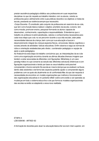 prestar assistência pedagógico-didática aos professores em suas respectivas
disciplinas no que diz respeito ao trabalho interativo com os alunos, orienta os
professores para o alinhamento entre suas práticas docente e os objetivos e metas da
escola, prestando as-sistência sempre que necessário.
-Corpo Docente:- È constituído pelo conjunto de professores em exercício da es-cola,
que tem como função básica realizar o objetivo prioritário da escola, o ensino, tem
como missão, promover ensino, pesquisar formando os alunos capazes de
desenvolver, conhecimento, capacitação e responsabilidade. Entendemos que o
trabalho do professor é estimularatitudes, valores e conhecimentos necessários para
cada nova etapa que o alu no vai percorrer durante a sua vida escolar, zelar pelas
necessidades básicas da criança, bem como por sua educação e buscar o
desenvolvimento integral da criança( aspectos físicos, emocionais, fatores cognitivos e
sociais) através de atividades lúdicas-educativas. Enfim observa e segui as normas de
rotina e orientação estabelecidas pelo diretor, coordenador pedagógico e equipe de
apoio a ação pedagógica.
Ao finalizarmos esta etapa do trabalho concluímos que, as interpretações da es-cola
como uma organização encontrou durante as ultimas décadas diversas imagens que
tendem a estar associadas às diferentes com figurações. Minterberg é um caso
paradig-mático no que conserve ao estudo das diferentes estruturas dinâmicas e com
figurações organizacionais e tendo por base os seus trabalhos será possível
compreender o funcio-namento Da escola ao mesmo tempo que se analisam os fluxos
dentro dela existentes e de forma tais aspectos poderão ajudar a compreender alguns
problemas com os quais ela atualmente se vê confrontada.Mas do que dar resposta à
necessidades de encontrar um modelo organizações que melhore o funcionamento
das organizações educativas é im-portante refletir sobre como estão a ser operadas as
mudanças em todo o sistema educa-tivo e de que forma os modelos organizacionais
das escolas se estão se adaptando a essa nova realidade.
ETAPA 4:
LDB 9394/96 - ARTIGO 62
A formação de docentes para atuar na educação básica far-se-á em nível superior, em
 
