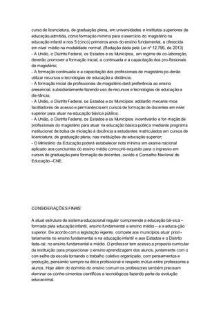 curso de licenciatura, de graduação plena, em universidades e institutos superiores de
educação,admitida, como formação mínima para o exercício do magistério na
educação infantil e nos 5 (cinco) primeiros anos do ensino fundamental, a oferecida
em nível médio na modalidade normal. (Redação dada pela Lei nº 12.796, de 2013)
- A União, o Distrito Federal, os Estados e os Municípios, em regime de co-laboração,
deverão promover a formação inicial, a continuada e a capacitação dos pro-fissionais
de magistério;
- A formação continuada e a capacitação dos profissionais de magistério po-derão
utilizar recursos e tecnologias de educação a distância;
- A formação inicial de profissionais de magistério dará preferência ao ensino
presencial, subsidiariamente fazendo uso de recursos e tecnologias de educação a
dis-tância;
- A União, o Distrito Federal, os Estados e os Municípios adotarão mecanis-mos
facilitadores de acesso e permanência em cursos de formação de docentes em nível
superior para atuar na educação básica pública;
- A União, o Distrito Federal, os Estados e os Municípios incentivarão a for-mação de
profissionais do magistério para atuar na educação básica pública mediante programa
institucional de bolsa de iniciação à docência a estudantes matriculados em cursos de
licenciatura, de graduação plena, nas instituições de educação superior;
- O Ministério da Educação poderá estabelecer nota mínima em exame nacional
aplicado aos concluintes do ensino médio como pré-requisito para o ingresso em
cursos de graduação para formação de docentes, ouvido o Conselho Nacional de
Educação –CNE.
CONSIDERAÇÕES FINAIS
A atual estrutura do sistema educacional regular compreende a educação bá-sica –
formada pela educação infantil, ensino fundamental e ensino médio – e a educa-ção
superior. De acordo com a legislação vigente, compete aos municípios atuar priori-
tariamente no ensino fundamental e na educação infantil e aos Estados e o Distrito
fede-ral, no ensino fundamental e médio. O professor tem acesso a proposta curricular
da instituição para proporcionar o ensino aprendizagem dos alunos, juntamente com o
con-selho da escola tornando o trabalho coletivo organizado, com pensamentos e
produção, pensando sempre na ética profissional e respeito mútuo entre professores e
alunos. Hoje além do domínio do ensino comum os professores também precisam
dominar os conhe-cimentos científicos e tecnológicos fazendo parte da evolução
educacional.
 