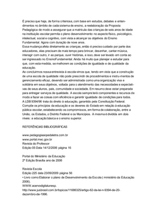 É preciso que haja, de forma criteriosa, com base em estudos, debates e enten-
dimentos no âmbito de cada sistema de ensino, a reelaboração da Proposta
Pedagógica de modo a assegurar que a matrícula das crianças de seis anos de idade
na instituição escolar permita o pleno desenvolvimento no aspecto físico, psicológico,
intelectual, social e cognitivo, com vista a alcançar os objetivos do Ensino
Fundamental. Agora com duração de nove anos.
Essa mudança afeta diretamente as crianças, então é preciso cuidado por parte dos
educadores, elas precisam de mais tempo para brincar, desenhar, cantar música,
interagir com outro, ir ao parque, ouvir histórias, e isso, deve ser levado em conta ao
ser ingressado no EnsinoFundamental. Ainda há muito que planejar e estudar para
que, com esta medida, se melhorem as condições de igualdade e de qualidade da
educação.
Ao concluirmos nossa entrevista à escola vimos que, tendo em vista que a construção
de uma escola de qualidade não pode prescindir de procedimentos e instru-mentos de
gerenciamento eficaz, devendo ser administrada como uma organização viva e
solidária em seus objetivos, voltada para o atendimento das necessidades e expectati-
vas de seus alunos, pais, comunidade e sociedade. Em resumo deve estar preparada
para entregar serviços de qualidade. A escola sempre terá componentes e recursos de
modo a fazer as coisas com eficiência e garantir igualdade de condições para todos.
A LDB 9394/96 trata do direito à educação, garantido pela Constituição Federal.
Compõe os princípios da educação e os deveres do Estado em relação à educação
pública escolar, estabelecendo os compromissos, em forma de colaboração, entre a
União, os Estados, o Distrito Federal e os Municípios. A mesma é dividida em dois
níveis: a educação básica e o ensino superior.
REFERÊNCIAS BIBLIOGRÁFICAS
www.pedagogiaaopedaletra.com.br
www.portal.mec.gov.br
Revista do Professor
Edição 05 Data 14/12/2006 página 16
Portal do Ministério da Educação
2º Edição Brasília ano de 2006
Revista Escola
Edição 225 data 23/09/2009 página 56
• Livro como Elaborar o plano de Desenvolvimento da Escola ( ministério da Educação
2006).
WWW.acervodigitalunesp.
http://www.jusbrasil.com.br/topicos/11686325/artigo-62-da-lei-n-9394-de-20-
dezembro-de-1996.
 