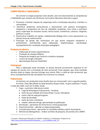Pedagogia - 6ª Série - Projeto de Extensão à Comunidade
Maysa Soares
Pág. 2 de 7
COMPETÊNCIAS E HABILIDADES
Ao concluir as etapas propostas neste desafio, você terá desenvolvido as competências
e habilidades que constam nas Diretrizes Curriculares Nacionais descritas a seguir.
 Promover e facilitar relações de cooperação entre a instituição educativa, a família e a
comunidade.
 Identificar problemas socioculturais e educacionais com postura investigativa,
integrativa e propositiva em face de realidades complexas, com vistas a contribuir
para a superação de exclusões sociais, étnico-raciais, econômicas, culturais, religiosas,
políticas e outras.
 Desenvolver trabalho em equipe, estabelecendo diálogo entre a área educacional e as
demais áreas do conhecimento.
 Participar da gestão das instituições em que atuem enquanto estudantes e
profissionais, contribuindo para elaboração, implementação, coordenação,
acompanhamento e avaliação do projeto pedagógico.
Produção Acadêmica
 Elaboração de textos argumentativos.
 Produção de situação didática.
 Pesquisa de imagens que ilustrem a temática estudada.
 Leitura de artigos indicados.
 Apresentação final em PowerPoint.
Participação
Para a elaboração desta atividade, os alunos deverão previamente organizar-se em
equipes de acordo com a orientação do tutor presencial. Essas equipes, que serão mantidas
durante todas as etapas, deverão entregar seus nomes, RAs e e-mails ao tutor presencial, que
fará o acompanhamento das atividades nos encontros na unidade.
Padronização
O material a ser produzido neste desafio deve ser estruturado1 com o seguinte padrão:
Em fonte Times New Roman ou Arial tamanho 20 para título, 16 para subtítulo e 14 para
o texto dos slides. Com até 18 slides, sendo:
1. Capa - o primeiro slide deverá conter:
 Logo da Anhanguera Educacional – Uniderp;
 nome de sua Unidade de Ensino (Polo), Curso e Disciplina;
 nome e RA de cada participante;
 título da atividade;
 nome do tutor a distância;
 cidade e data da entrega, apresentação ou publicação.
2. Introdução – apresentar de forma breve o tema pesquisado.
3. Desenvolvimento – abordar as etapas pesquisadas.
4. Considerações finais – apresentar os resultados obtidos a partir da pesquisa
5. Referências bibliográficas – indicar as fontes de pesquisa, de acordo com a ABNT.
1 Consulte o Manual para Elaboração de Trabalhos Acadêmicos. Unianhanguera. Disponível em:
<http://issuu.com/normalizacao/docs/normaliza____o_de_trabalhos_acad__m>
 