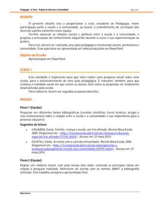 Pedagogia - 6ª Série - Projeto de Extensão à Comunidade
Maysa Soares
Pág. 3 de 7
DESAFIO
O presente desafio visa a proporcionar a você, estudante de Pedagogia, maior
participação junto à escola e à comunidade, ao buscar o entendimento da correlação dos
diversos sujeitos existentes nesse espaço.
Permite observar as relações sociais e políticas entre a escola e a comunidade, e
propicia a articulação do conhecimento adquirido durante o curso e sua experimentação na
prática.
Para isso, deverá ser realizada uma ação pedagógica envolvendo alunos, professores e
comunidade. Essa ação deve ser apresentada em slides produzidos no PowerPoint.
Objetivo do Desafio
Apresentação em PowerPoint.
ETAPA 1
Esta atividade é importante para que você realize uma pesquisa inicial sobre uma
escola, para o desenvolvimento de uma ação pedagógica. É relevante, também, para que
conheça a realidade social em que vivem os alunos, bem como as propostas em andamento
desenvolvidas pela escola.
Para realizá-la, devem ser seguidos os passos descritos.
PASSOS
Passo 1 (Equipe)
Pesquisar em diferentes fontes bibliográficas (revistas científicas, livros técnicos, artigos e
sites institucionais) sobre a relação entre a escola e a comunidade e sua importância para o
processo educativo.
Sugestões de leitura
 CASARIN, Sonia. Família, criança e escola: um trio afinado. Revista Nova Escola,
2009. Disponível em: <http://revistaescola.abril.com.br/inclusao/educacao-
especial/trio-afinado-511141.shtml>. Acesso em: 27 maio 2014.
 GENTILI, Paola. A escola com a cara da comunidade. Revista Nova Escola, 2004.
Disponível em: <http://revistaescola.abril.com.br/planejamento-e-
avaliacao/planejamento/escola-cara-comunidade-424791.shtml>. Acesso em: 27
maio 2014.
Passo 2 (Equipe)
Digitar um relatório inicial, com pelo menos dois slides, contendo as principais ideias em
relação à pesquisa realizada. Mencionar de acordo com as normas ABNT a bibliografia
utilizada. Este trabalho comporá a apresentação final.
 