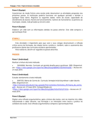 Pedagogia - 6ª Série - Projeto de Extensão à Comunidade
Maysa Soares
Pág. 4 de 7
Passo 3 (Equipe)
Caracterizar de modo fictício uma escola onde desenvolver as atividades propostas nos
próximos passos. A instituição poderia funcionar em qualquer período e atender a
qualquer faixa etária. Registrar os seguintes dados: nome da escola; capacidade de
atendimento de alunos; horário de funcionamento; número de funcionários; se pertence ao
município, estado, rede privada ou terceiro setor.
Passo 4 (Equipe)
Elaborar um slide com as informações obtidas no passo anterior. Este slide comporá a
apresentação final.
ETAPA 2
Esta atividade é importante para que você e seus colegas desenvolvam a reflexão
crítica acerca da formação, da relação teoria e prática e, também, sobre a autonomia dos
professores diante dos currículos escolares apresentados.
Para realizá-la, devem ser seguidos os passos descritos.
PASSOS
Passo 1 (Individual)
Realizar a leitura do texto indicado:
 SAVIANI, Nereide. Currículo: um grande desafio para o professor. 2005. Disponível
em: <https://docs.google.com/open?id=0BxsZlUsgYjB6MG1fZENlVHJaSlE>. Acesso em:
27 maio 2014.
Passo 2 (Individual)
Estudar atentamente o texto indicado:
 MATOS, Maria do Carmo de. Currículo, formação inicial do professor e saber docente.
2006. Disponível em:
<http://intranet.ufsj.edu.br/rep_sysweb/File/vertentes/Vertentes_29/maria_do_carmo.
pdf>. Acesso em: 27 maio 2014. Compartilhado em:
<https://docs.google.com/open?id=0BxsZlUsgYjB6cFhtSnFNYUFYX1k>. Acesso em: 27
maio 2014.
Passo 3 (Equipe)
Digitar uma reflexão argumentativa, após a leitura dos textos, com no máximo três slides,
relacionando o saber docente, sua formação e as interações entre teoria e prática no
cotidiano da escola. Esta reflexão argumentativa comporá a apresentação final.
 