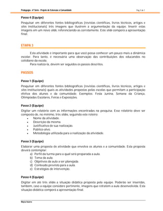 Pedagogia - 6ª Série - Projeto de Extensão à Comunidade
Maysa Soares
Pág. 5 de 7
Passo 4 (Equipe)
Pesquisar em diferentes fontes bibliográficas (revistas científicas, livros técnicos, artigos e
sites institucionais) três imagens que ilustrem a argumentação da equipe. Inserir estas
imagens em um novo slide, referenciando-as corretamente. Este slide comporá a apresentação
final.
ETAPA 3
Esta atividade é importante para que você possa conhecer um pouco mais a dinâmica
escolar. Para tanto, é necessária uma observação das contribuições dos educandos no
cotidiano da escola.
Para realizá-la, devem ser seguidos os passos descritos.
PASSOS
Passo 1 (Equipe)
Pesquisar em diferentes fontes bibliográficas (revistas científicas, livros técnicos, artigos e
sites institucionais) quais as atividades propostas pelas escolas que permitam a participação
efetiva dos alunos e da comunidade. Exemplos: Festa Junina, Semana da Criança,
Olimpíadas Escolares, Feiras e Exposições.
Passo 2 (Equipe)
Digitar um relatório com as informações encontradas na pesquisa. Esse relatório deve ser
composto de, no mínimo, três slides, seguindo este roteiro:
 Nome da atividade.
 Descrição da mesma.
 Justificativa de sua realização.
 Público-alvo.
 Metodologia utilizada para a realização da atividade.
Passo 3 (Equipe)
Elaborar uma proposta de atividade que envolva os alunos e a comunidade. Esta proposta
deverá contemplar:
a) Perfil da turma para a qual será preparada a aula.
b) Tema da aula.
c) Objetivos da aula a ser planejada.
d) Conteúdo previsto para a aula.
e) Estratégias de intervenção.
Passo 4 (Equipe)
Digitar em até três slides a situação didática proposta pela equipe. Poderão ser inseridas,
também, caso a equipe considere pertinente, imagens que retratem a aula desenvolvida. Esta
situação didática comporá a apresentação final.
 