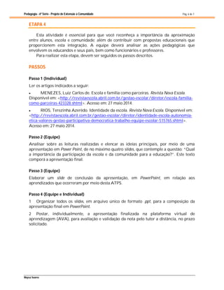 Pedagogia - 6ª Série - Projeto de Extensão à Comunidade
Maysa Soares
Pág. 6 de 7
ETAPA 4
Esta atividade é essencial para que você reconheça a importância da aproximação
entre alunos, escola e comunidade; além de contribuir com propostas educacionais que
proporcionem esta integração. A equipe deverá analisar as ações pedagógicas que
envolvem os educandos e seus pais, bem como funcionários e professores.
Para realizar esta etapa, devem ser seguidos os passos descritos.
PASSOS
Passo 1 (Individual)
Ler os artigos indicados a seguir:
 MENEZES, Luiz Carlos de. Escola e família como parceiras. Revista Nova Escola.
Disponível em: <http://revistaescola.abril.com.br/gestao-escolar/diretor/escola-familia-
como-parceiras-423328.shtml>. Acesso em: 27 maio 2014.
 RIOS, Terezinha Azerêdo. Identidade da escola. Revista Nova Escola. Disponível em:
<http://revistaescola.abril.com.br/gestao-escolar/diretor/identidade-escola-autonomia-
etica-valores-gestao-participativa-democratica-trabalho-equipe-escolar-515765.shtml>.
Acesso em: 27 maio 2014.
Passo 2 (Equipe)
Analisar sobre as leituras realizadas e elencar as ideias principais, por meio de uma
apresentação em Power Point, de no máximo quatro slides, que contemple a questão: “Qual
a importância da participação da escola e da comunidade para a educação?”. Este texto
comporá a apresentação final.
Passo 3 (Equipe)
Elaborar um slide de conclusão da apresentação, em PowerPoint, em relação aos
aprendizados que ocorreram por meio desta ATPS.
Passo 4 (Equipe e Individual)
1 Organizar todos os slides, em arquivo único de formato .ppt, para a composição da
apresentação final em PowerPoint.
2 Postar, individualmente, a apresentação finalizada na plataforma virtual de
aprendizagem (AVA), para avaliação e validação da nota pelo tutor a distância, no prazo
solicitado.
 