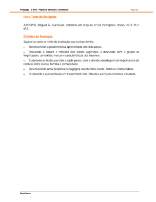 Pedagogia - 6ª Série - Projeto de Extensão à Comunidade
Maysa Soares
Pág. 7 de 7
Livro-Texto da Disciplina
ARROYO, Miguel G. Currículo, território em disputa. 5ª ed. Petrópolis: Vozes, 2013. PLT
612.
Critérios de Avaliação
Sugere-se como critério de avaliação que o aluno tenha:
 Desenvolvido a problemática apresentada em cada passo.
 Realizado a leitura e reflexão dos textos sugeridos, e discutido com o grupo as
implicações, contextos, marcas e características dos mesmos.
 Elaborado os textos parciais a cada passo, com a devida abordagem da importância do
contato entre escola, família e comunidade.
 Desenvolvido uma proposta pedagógica envolvendo escola, família e comunidade.
 Produzido a apresentação em PowerPoint com reflexões acerca da temática estudada.
 