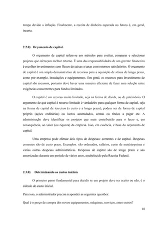 tempo devido a inflação. Finalmente, a receita de dinheiro esperada no futuro é, em geral,
incerta.
2.2.0) Orçamento de capital.
O orçamento de capital refere-se aos métodos para avaliar, comparar e selecionar
projetos que ofereçam melhor retorno. É uma das responsabilidades de um gerente financeiro
é escolher investimentos com fluxos de caixas e taxas com retornos satisfatórios. O orçamento
de capital é um amplo demonstrativo de recursos para a aquisição de ativos de longo prazo,
como por exemplo, instalações e equipamentos. Em geral, os recursos para investimento de
capital são escassos, portanto deve haver uma maneira eficiente de fazer uma seleção entre
exigências concorrentes para fundos limitados.
O capital é um recurso muito limitado, seja na forma de dívida, ou de patrimônio. O
argumento de que capital é recurso limitado é verdadeiro para qualquer forma de capital, seja
na forma de capital de terceiros (a curto e a longo prazo), podem ser de forma de capital
próprio (ações ordinárias) ou lucros acumulados, contas ou títulos a pagar etc. A
administração deve identificar os projetos que mais contribuirão para o lucro e, em
consequência, ao valor (ou riqueza) da empresa. Isso, em essência, é base do orçamento de
capital.
Uma empresa pode efetuar dois tipos de despesas: correntes e de capital. Despesas
correntes são de curto prazo. Exemplos: são ordenados, salários, custo de matéria-prima e
varias outras despesas administrativas. Despesas de capital são de longo prazo e são
amortizadas durante um período de vários anos, estabelecido pela Receita Federal.
2.3.0) Determinando os custos iniciais
O primeiro passo fundamental para decidir se um projeto deve ser aceito ou não, é o
cálculo do custo inicial.
Para isso, o administrador precisa responder as seguintes questões:
Qual é o preço de compra dos novos equipamentos, máquinas, serviços, entre outros?
10
 