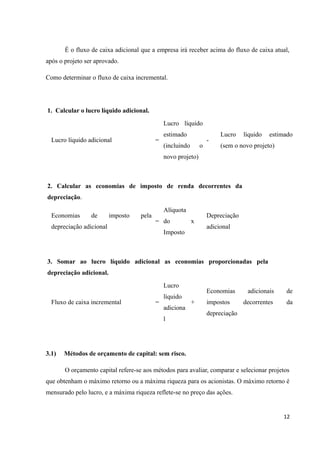 É o fluxo de caixa adicional que a empresa irá receber acima do fluxo de caixa atual,
após o projeto ser aprovado.
Como determinar o fluxo de caixa incremental.
1. Calcular o lucro líquido adicional.
Lucro líquido adicional =
Lucro líquido
estimado
(incluindo o
novo projeto)
-
Lucro líquido estimado
(sem o novo projeto)
2. Calcular as economias de imposto de renda decorrentes da
depreciação.
Economias de imposto pela
depreciação adicional
=
Alíquota
do
Imposto
x
Depreciação
adicional
3. Somar ao lucro líquido adicional as economias proporcionadas pela
depreciação adicional.
Fluxo de caixa incremental =
Lucro
líquido
adiciona
l
+
Economias adicionais de
impostos decorrentes da
depreciação
3.1) Métodos de orçamento de capital: sem risco.
O orçamento capital refere-se aos métodos para avaliar, comparar e selecionar projetos
que obtenham o máximo retorno ou a máxima riqueza para os acionistas. O máximo retorno é
mensurado pelo lucro, e a máxima riqueza reflete-se no preço das ações.
12
 