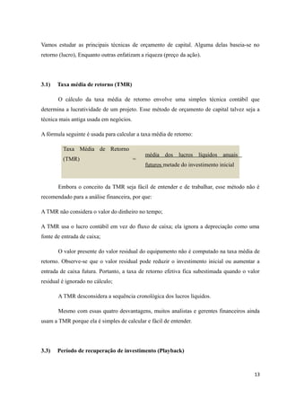 Vamos estudar as principais técnicas de orçamento de capital. Alguma delas baseia-se no
retorno (lucro), Enquanto outras enfatizam a riqueza (preço da ação).
3.1) Taxa média de retorno (TMR)
O cálculo da taxa média de retorno envolve uma simples técnica contábil que
determina a lucratividade de um projeto. Esse método de orçamento de capital talvez seja a
técnica mais antiga usada em negócios.
A fórmula seguinte é usada para calcular a taxa média de retorno:
Taxa Média de Retorno
(TMR) =
média dos lucros líquidos anuais
futuros metade do investimento inicial
Embora o conceito da TMR seja fácil de entender e de trabalhar, esse método não é
recomendado para a análise financeira, por que:
A TMR não considera o valor do dinheiro no tempo;
A TMR usa o lucro contábil em vez do fluxo de caixa; ela ignora a depreciação como uma
fonte de entrada de caixa;
O valor presente do valor residual do equipamento não é computado na taxa média de
retorno. Observe-se que o valor residual pode reduzir o investimento inicial ou aumentar a
entrada de caixa futura. Portanto, a taxa de retorno efetiva fica subestimada quando o valor
residual é ignorado no cálculo;
A TMR desconsidera a sequência cronológica dos lucros líquidos.
Mesmo com essas quatro desvantagens, muitos analistas e gerentes financeiros ainda
usam a TMR porque ela é simples de calcular e fácil de entender.
3.3) Período de recuperação de investimento (Playback)
13
 