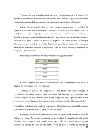 O número de anos necessários para recuperar o investimento inicial é chamado de
período de recuperação de investimento (playback). Se o período de playback encontrado
representa um período de tempo aceitável para a empresa, o projeto será selecionado.
Quando são comparados dois ou mais projetos, aqueles com os períodos de
recuperação menores são os preferidos. Entretanto, os projetos aceitos devem atingir o
período-meta de recuperação do investimento, prazo esse estabelecido antecipadamente.
Lembre-se de que a entrada de caixa (lucro líquido + depreciação), em vez de lucros líquidos,
deve ser usada para o cálculo do período de playback. Em outras palavras, a principal
diferença entre esse método e a taxa média de retorno é que os lucros líquidos são usados para
a taxa média de retorno, enquanto as entradas de caixa são usadas no cálculo do período de
recuperação do investimento.
As informações anteriores devem ser reescritas no seguinte formato:
Ano Fluxo de Caixa ($)
1 1.000
2 2.000
3 1.500
4 1.000
A seguir, comparar esse período de recuperação com o período-meta para ver se a
empresa deve prosseguir com o investimento.
O método do período de recuperação do investimento tem várias vantagens e
desvantagens. A principal vantagem é que esse método é fácil de usar. Não é necessário fazer
cálculos complicados para encontrar quantos anos um projeto demora para recuperar o seu
investimento inicial. O período de recuperação do investimento também é fácil de entender.
O método do período de recuperação do investimento, não obstante sua simplicidade pode ser
de valias mesmo para as maiores corporações multinacionais.
A principal desvantagem desse método é que ele ignora completamente o valor do
dinheiro no tempo. No método do período de recuperação de investimento, não existe
diferença entre o valor de uma entrada de caixa de $ 100 no primeiro ano e o mesmo
montante de entrada de caixa um ano depois. Além do mais, o método do período de
14
 