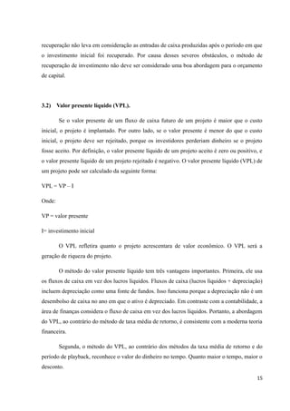 recuperação não leva em consideração as entradas de caixa produzidas após o período em que
o investimento inicial foi recuperado. Por causa desses severos obstáculos, o método de
recuperação de investimento não deve ser considerado uma boa abordagem para o orçamento
de capital.
3.2) Valor presente líquido (VPL).
Se o valor presente de um fluxo de caixa futuro de um projeto é maior que o custo
inicial, o projeto é implantado. Por outro lado, se o valor presente é menor do que o custo
inicial, o projeto deve ser rejeitado, porque os investidores perderiam dinheiro se o projeto
fosse aceito. Por definição, o valor presente líquido de um projeto aceito é zero ou positivo, e
o valor presente líquido de um projeto rejeitado é negativo. O valor presente líquido (VPL) de
um projeto pode ser calculado da seguinte forma:
VPL = VP – I
Onde:
VP = valor presente
I= investimento inicial
O VPL refletira quanto o projeto acrescentara de valor econômico. O VPL será a
geração de riqueza do projeto.
O método do valor presente líquido tem três vantagens importantes. Primeira, ele usa
os fluxos de caixa em vez dos lucros líquidos. Fluxos de caixa (lucros líquidos + depreciação)
incluem depreciação como uma fonte de fundos. Isso funciona porque a depreciação não é um
desembolso de caixa no ano em que o ativo é depreciado. Em contraste com a contabilidade, a
área de finanças considera o fluxo de caixa em vez dos lucros líquidos. Portanto, a abordagem
do VPL, ao contrário do método de taxa média de retorno, é consistente com a moderna teoria
financeira.
Segunda, o método do VPL, ao contrário dos métodos da taxa média de retorno e do
período de playback, reconhece o valor do dinheiro no tempo. Quanto maior o tempo, maior o
desconto.
15
 