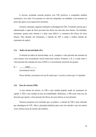 E terceira, aceitando somente projetos com VPL positivos, a companhia também
aumentará o seu valor. Um aumento no valor da companhia, na realidade, é um aumento no
preço das ações ou na riqueza dos acionistas.
Existem, entretanto, algumas limitações à abordagem do VPL. O método assume que a
administração é capaz de fazer previsões dos fluxos de caixa dos anos futuros. Na realidade,
entretanto, quanto mais distante é a data, mais difícil é a estimativa dos fluxos de caixa
futuros. Não obstante tais limitações, o método do VPL é ainda o melhor método de
orçamento de capital.
3.3) Índice de lucratividade (IL).
O método do índice de lucratividade, ou IL, compara o valor presente das entradas de
caixa futuras com investimento inicial numa base relativa. Portanto, o IL é a razão entre o
valor presente das entradas de caixa (VPEC) e o investimento inicial de um projeto:
IL = VPEC
investimento inicial
Nesse método, um projeto com um IL maior que 1 é aceito e menor que 1 é rejeitado.
3.4) Taxa de retorno (TIR).
A taxa interna de retorno, ou TIR é uma medida popular usada no orçamento de
capital. A TIR é uma medida da taxa de rentabilidade. Definimos, a TIR como uma taxa de
desconto que iguala o valor presente dos fluxos de caixa futuros ao investimento.
Numeras pesquisas tem mostrado que, na prática, o método da TIR é mais utilizado
que abordagem do VPL. Mais o principal problema para com este método é que ele muitas
vezes, fornece taxas de retorno não realistas.
16
 