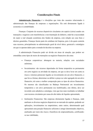 Considerações Finais
Administração Financeira é a disciplina que trata dos assuntos relacionados à
administração das finanças de empresas e organizações. Ela está diretamente ligada á
economia e à contabilidade.
Finanças: Conjunto de recursos disponíveis circulantes em espécie (caixa) usados em
transações e negócios com transferências e movimentação de dinheiro, onde há a necessidade
de expor a real situação econômica dos fundos da empresa, com relação aos seus bens e
direitos garantidos. Finanças fazem parte do cotidiano da Empresa, pois é ela quem controla
seus recursos, principalmente na administração geral de nível tático, gerencial e estratégico
em que se apuram dados para a tomada de decisões na empresa.
A administração Financeira pode ser divida em áreas de atuação, que podem ser
entendidas como tipos de meios de transações ou negócios financeiros são estas:
• Finanças corporativas: abrangem na maioria, relações com sociedades
anônimas;
• Investimentos: são recursos depositados de forma temporária ou permanente
em certo negócio ou atividade da empresa, em que se deve levar em conta os
riscos e retornos potenciais ligados ao investimento em um ativo financeiro, o
que leva a formar, determinar ou definir o preço ou valor agregado de um ativo
financeiro, tal como a melhor composição para os tipos de ativos financeiros.
Os mesmos são classificados no Balanço Patrimonial em investimentos
temporários e em ativo permanente (ou imobilizado), este último, deve ser
investido com sabedoria e estratégia, visto que traz mais resultados se trabalhar
com recursos circulantes por causa do alto índice de liquidez apresentado;
• Instituições Financeiras: São empresas diretamente ligadas à finanças, onde
analisam os diversos negócios disponíveis no mercado de capitais, podendo ser
aplicações, investimentos ou empréstimos, entre outros, determinando qual
apresentará uma posição financeira suficiente à atingir determinados objetivos,
analisados por meio dos riscos e benefícios do empreendimento, certificando-
se sua viabilidade;
17
 