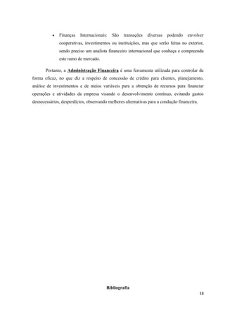 • Finanças Internacionais: São transações diversas podendo envolver
cooperativas, investimentos ou instituições, mas que serão feitas no exterior,
sendo preciso um analista financeiro internacional que conheça e compreenda
este ramo de mercado.
Portanto, a Administração Financeira é uma ferramenta utilizada para controlar de
forma eficaz, no que diz a respeito de concessão de crédito para clientes, planejamento,
análise de investimentos e de meios variáveis para a obtenção de recursos para financiar
operações e atividades da empresa visando o desenvolvimento contínuo, evitando gastos
desnecessários, desperdícios, observando melhores alternativas para a condução financeira.
Bibliografia
18
 