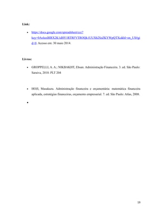 Link:
• https://docs.google.com/spreadsheet/ccc?
key=0AoluxBIRX2K1dHY1RTRFVTROQk1UUXh2SzZKYWpQTXc&hl=en_US#gi
d=0. Acesso em: 30 maio 2014.
Livros:
• GROPPELLI, A. A.; NIKBAKHT, Ehsan. Administração Financeira. 3. ed. São Paulo:
Saraiva, 2010. PLT 204
• HOJI, Masakazu. Administração financeira e orçamentária: matemática financeira
aplicada, estratégias financeiras, orçamento empresarial. 7. ed. São Paulo: Atlas, 2008.
•
19
 
