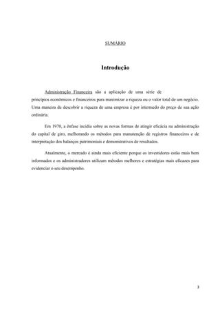 SUMÁRIO
Introdução
Administração Financeira são a aplicação de uma série de
princípios econômicos e financeiros para maximizar a riqueza ou o valor total de um negócio.
Uma maneira de descobrir a riqueza de uma empresa é por intermedo do preço de sua ação
ordinária.
Em 1970, a ênfase incidia sobre as novas formas de atingir eficácia na administração
do capital de giro, melhorando os métodos para manutenção de registros financeiros e de
interpretação dos balanços patrimoniais e demonstrativos de resultados.
Atualmente, o mercado é ainda mais eficiente porque os investidores estão mais bem
informados e os administradores utilizam métodos melhores e estratégias mais eficazes para
evidenciar o seu desempenho.
3
 
