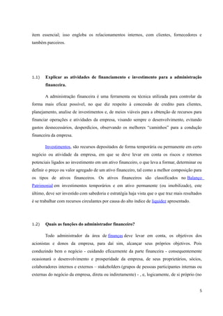 item essencial; isso engloba os relacionamentos internos, com clientes, fornecedores e
também parceiros.
1.1) Explicar as atividades de financiamento e investimento para a administração
financeira.
A administração financeira é uma ferramenta ou técnica utilizada para controlar da
forma mais eficaz possível, no que diz respeito à concessão de credito para clientes,
planejamento, analise de investimentos e, de meios viáveis para a obtenção de recursos para
financiar operações e atividades da empresa, visando sempre o desenvolvimento, evitando
gastos desnecessários, desperdícios, observando os melhores “caminhos” para a condução
financeira da empresa.
Investimentos, são recursos depositados de forma temporária ou permanente em certo
negócio ou atividade da empresa, em que se deve levar em conta os riscos e retornos
potenciais ligados ao investimento em um ativo financeiro, o que leva a formar, determinar ou
definir o preço ou valor agregado de um ativo financeiro, tal como a melhor composição para
os tipos de ativos financeiros. Os ativos financeiros são classificados no Balanço
Patrimonial em investimentos temporários e em ativo permanente (ou imobilizado), este
último, deve ser investido com sabedoria e estratégia haja vista que o que traz mais resultados
é se trabalhar com recursos circulantes por causa do alto índice de liquidez apresentado.
1.2) Quais as funções do administrador financeiro?
Todo administrador da área de finanças deve levar em conta, os objetivos dos
acionistas e donos da empresa, para daí sim, alcançar seus próprios objetivos. Pois
conduzindo bem o negócio - cuidando eficazmente da parte financeira - consequentemente
ocasionará o desenvolvimento e prosperidade da empresa, de seus proprietários, sócios,
colaboradores internos e externos – stakeholders (grupos de pessoas participantes internas ou
externas do negócio da empresa, direta ou indiretamente) - , e, logicamente, de si próprio (no
5
 